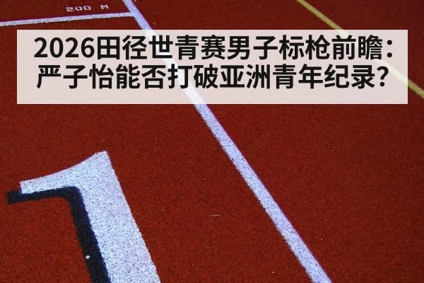 2026田径世青赛男子标枪前瞻:严子怡能否打破亚洲青年纪录?