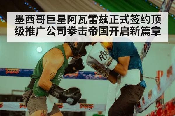 墨西哥巨星阿瓦雷兹正式签约顶级推广公司拳击帝国开启新篇章