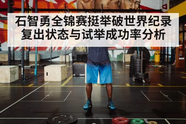 石智勇全锦赛挺举破世界纪录 复出状态与试举成功率分析