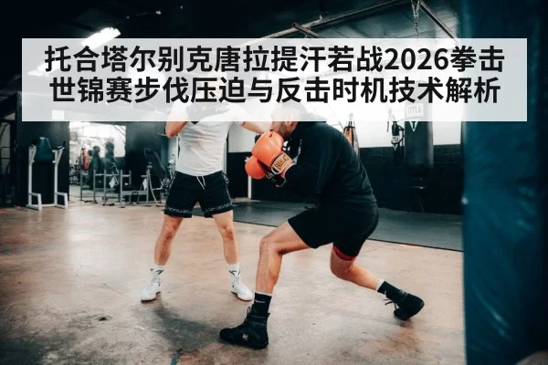 托合塔尔别克唐拉提汗若战2026拳击世锦赛步伐压迫与反击时机技术解析
