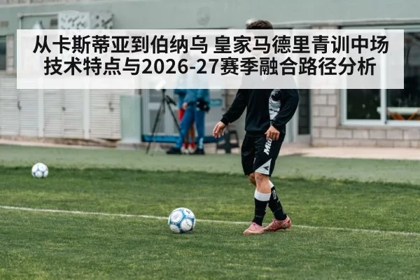 从卡斯蒂亚到伯纳乌 皇家马德里青训中场技术特点与2026-27赛季融合路径分析